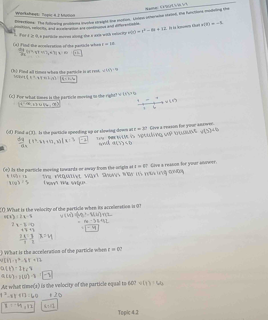 NName: Cvεu 
Worksheet: Topic 4.2 Motion 
Directions: The following problems involve straight line motion. Unless otherwise stated, the functions modeling the 
position, velocity, and acceleration are continuous and differentiable. 
1. For t≥ 0 , a particle moves along the x axis with velocity v(t)=t^2-8t+12. It is known that x(0)=-5. 
(a) Find the acceleration of the particle when t=10. 
(b) Find all times when the particle is at rest. v(t)=0
solve (1^2-8tan 2,x) x=2,0
(c) For what times is the particle moving to the right? V(
2 
(d) Find a(3). Is the particle speeding up or slowing down at t=3 ? Give a reason for your answer. 
(e) Is the particle moving towards or away from the origin at t=0 ? Give a reason for your answer. 
ay 
f) What is the velocity of the particle when its acceleration is 0? 
) What is the acceleration of the particle when t=0 ? 
At what time(s) is the velocity of the particle equal to 60? 
Topic 4.2