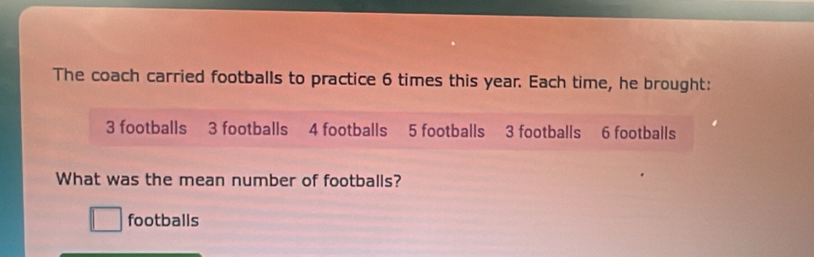 The coach carried footballs to practice 6 times this year. Each time, he brought:
3 footballs 3 footballs 4 footballs 5 footballs 3 footballs 6 footballs 
What was the mean number of footballs? 
footballs