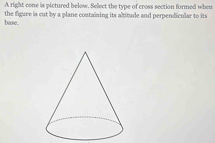 A right cone is pictured below. Select the type of cross section formed when 
the figure is cut by a plane containing its altitude and perpendicular to its 
base.