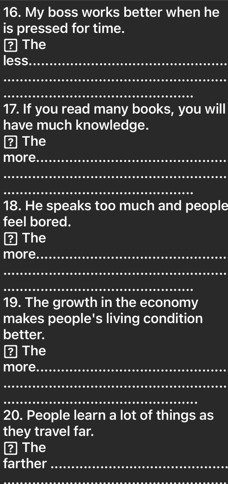 My boss works better when he 
is pressed for time. 
? The 
less._ 
_ 
_ 
17. If you read many books, you will 
have much knowledge. 
? The 
more_ 
_ 
_ 
18. He speaks too much and people 
feel bored. 
? The 
more_ 
_ 
_ 
19. The growth in the economy 
makes people's living condition 
better. 
? The 
more_ 
_ 
_ 
20. People learn a lot of things as 
they travel far. 
? The 
farther_