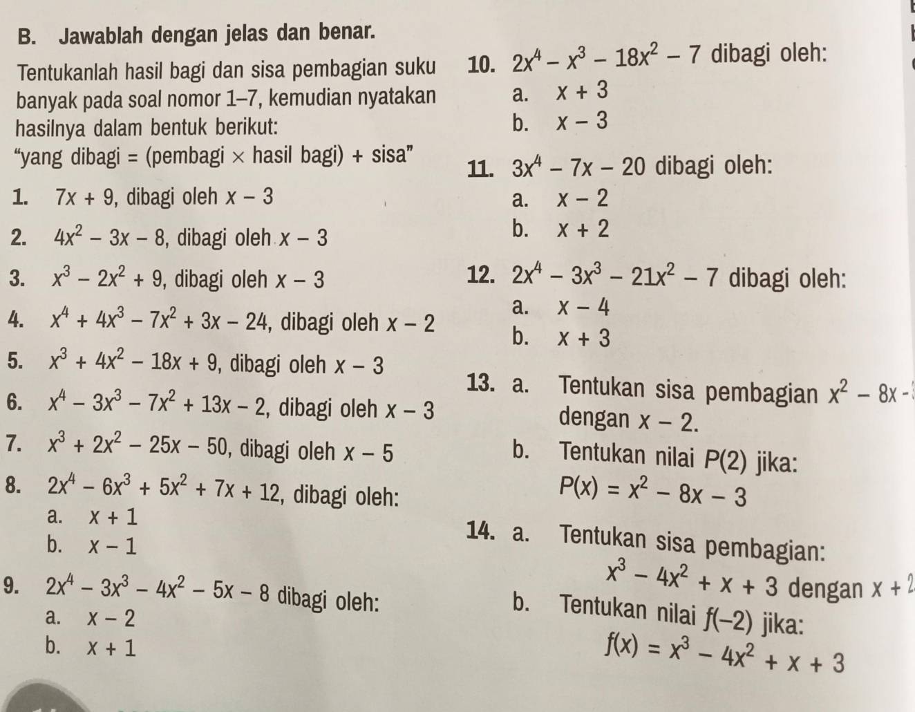 Jawablah dengan jelas dan benar.
Tentukanlah hasil bagi dan sisa pembagian suku 10. 2x^4-x^3-18x^2-7 dibagi oleh:
banyak pada soal nomor 1-7, kemudian nyatakan a. x+3
hasilnya dalam bentuk berikut: b. x-3
“yang dibagi = (pembagi × hasil bagi) + sisa” 11. 3x^4-7x-20 dibagi oleh:
1. 7x+9 , dibagi oleh x-3 a. x-2
2. 4x^2-3x-8 , dibagi oleh x-3
b. x+2
3. x^3-2x^2+9 , dibagi oleh x-3 12. 2x^4-3x^3-21x^2-7 dibagi oleh:
a. x-4
4. x^4+4x^3-7x^2+3x-24 , dibagi oleh x-2 b. x+3
5. x^3+4x^2-18x+9 , dibagi oleh x-3
13. a. Tentukan sisa pembagian x^2-8x-
6. x^4-3x^3-7x^2+13x-2 , dibagi oleh x-3 dengan x-2.
7. x^3+2x^2-25x-50 , dibagi oleh x-5 b. Tentukan nilai P(2) jika:
8. 2x^4-6x^3+5x^2+7x+12 , dibagi oleh:
P(x)=x^2-8x-3
a. x+1
14. a. Tentukan sisa pembagian:
b. x-1
x^3-4x^2+x+3 dengan x+2
9. 2x^4-3x^3-4x^2-5x-8 dibagi oleh: f(-2) jika:
b. Tentukan nilai
a. x-2
b. x+1
f(x)=x^3-4x^2+x+3