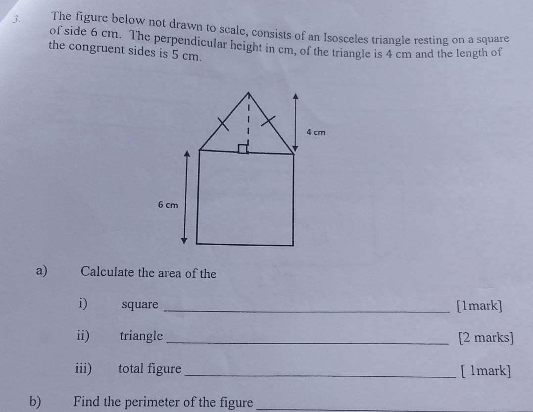 The figure below not drawn to scale, consists of an Isosceles triangle resting on a square 
of side 6 cm. The perpendicular height in cm, of the triangle is 4 cm and the length of 
the congruent sides is 5 cm. 
a) Calculate the area of the 
i) square _[1mark] 
ii) triangle _[2 marks] 
iii) total figure _[ 1mark] 
b) Find the perimeter of the figure_