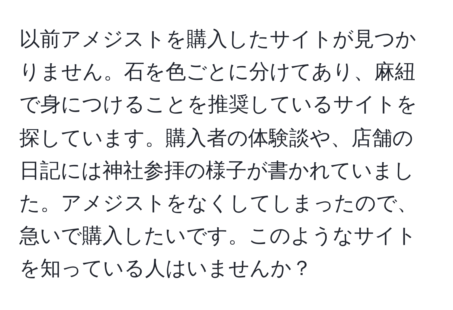 以前アメジストを購入したサイトが見つかりません。石を色ごとに分けてあり、麻紐で身につけることを推奨しているサイトを探しています。購入者の体験談や、店舗の日記には神社参拝の様子が書かれていました。アメジストをなくしてしまったので、急いで購入したいです。このようなサイトを知っている人はいませんか？