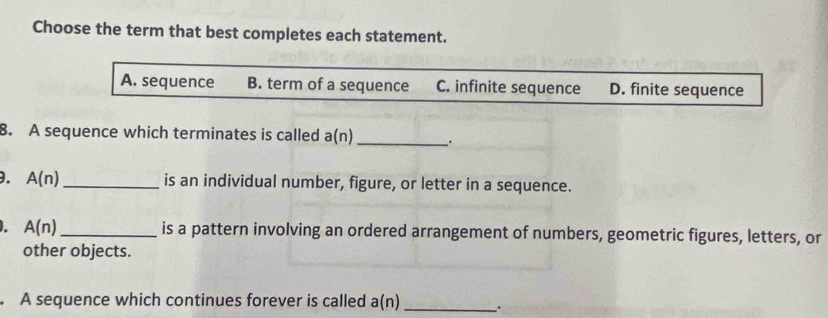 Choose the term that best completes each statement.
A. sequence B. term of a sequence C. infinite sequence D. finite sequence
8. A sequence which terminates is called a(n) _.
. A(n) _is an individual number, figure, or letter in a sequence.
. A(n) _ is a pattern involving an ordered arrangement of numbers, geometric figures, letters, or
other objects.
A sequence which continues forever is called a(n) _