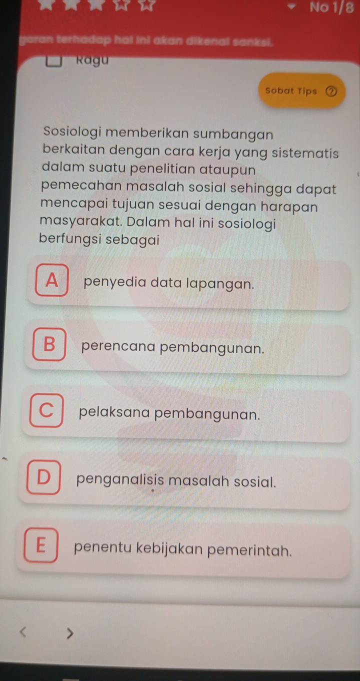 No 1/8
garan terhadap hal ini akan dikenal sanksi.
Ragu
Sobat Tips
Sosiologi memberikan sumbangan
berkaitan dengan cara kerja yang sistematis
dalam suatu penelitian ataupun
pemecahan masalah sosial sehingga dapat
mencapai tujuan sesuai dengan harapan
masyarakat. Dalam hal ini sosiologi
berfungsi sebagai
A penyedia data lapangan.
B perencana pembangunan.
C pelaksana pembangunan.
D penganalisis masalah sosial.
E l penentu kebijakan pemerintah.