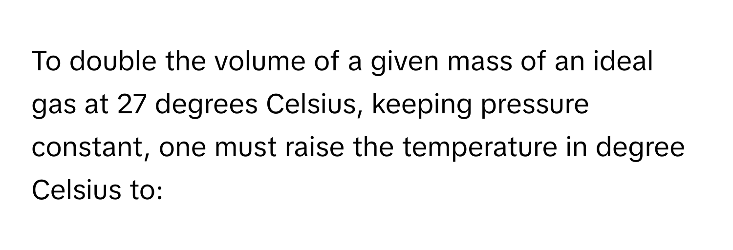 To double the volume of a given mass of an ideal gas at 27 degrees Celsius, keeping pressure constant, one must raise the temperature in degree Celsius to: