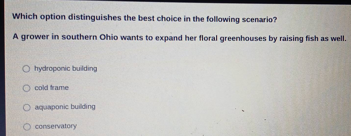 Which option distinguishes the best choice in the following scenario?
A grower in southern Ohio wants to expand her floral greenhouses by raising fish as well.
hydroponic building
cold frame
aquaponic building
conservatory