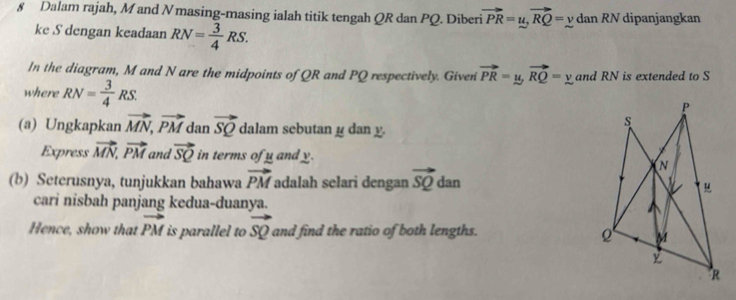 § Dalam rajah, M and Nmasing-masing ialah titik tengah QR dan PQ. Diberi vector PR=u, vector RQ=y dan RN dipanjangkan 
ke S dengan keadaan RN= 3/4 RS. 
In the diagram, M and N are the midpoints of QR and PQ respectively. Given vector PR=y, vector RQ=y and RN is extended to S
where RN= 3/4 RS. 
(a) Ungkapkan vector MN, vector PM dan vector SQ dalam sebutan y dan y. 
Express vector MN, vector PM and vector SQ in terms of y and y. 
(b) Seterusnya, tunjukkan bahawa vector PM adalah selari dengan vector SQ dan 
cari nisbah panjang kedua-duanya. 
Hence, show that vector PM is parallel to vector SQ and find the ratio of both lengths.