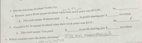 Find the following Dividend Yields (%): 
a. Walmart paid a $0.84 annual dividend when their stock price was $93.00 : _4a._ 
This yield means Walmart paid: $ _ in profit sharing per $ invested. 
b. Visa paid a $2.36 annual dividend when their stock price was $310; 4b._ 
This yield means Visa paid: $ _ in profit sharing per $ _ invested. 
c. Which company pays the better dividend? 
_