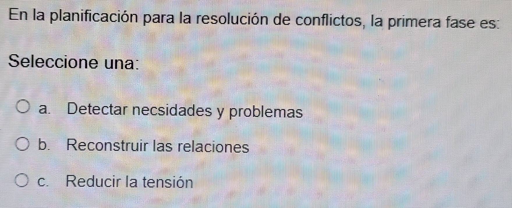 En la planificación para la resolución de conflictos, la primera fase es:
Seleccione una:
a. Detectar necsidades y problemas
b. Reconstruir las relaciones
c. Reducir la tensión