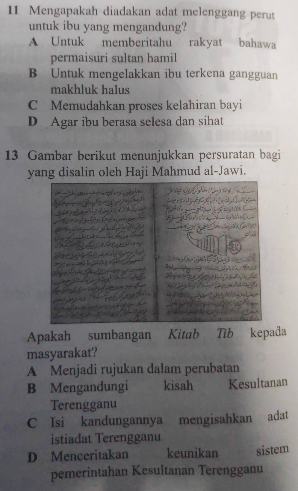 Mengapakah diadakan adat melenggang perut
untuk ibu yang mengandung?
A Untuk memberitahu rakyat bahawa
permaisuri sultan hamil
B Untuk mengelakkan ibu terkena gangguan
makhluk halus
C Memudahkan proses kelahiran bayi
D Agar ibu berasa selesa dan sihat
13 Gambar berikut menunjukkan persuratan bagi
yang disalin oleh Haji Mahmud al-Jawi.
Apakah sumbangan Kitab Tib kepada
masyarakat?
A Menjadi rujukan dalam perubatan
B Mengandungi kisah Kesultanan
Terengganu
C Isi kandungannya mengisahkan adat
istiadat Terengganu
D Menceritakan keunikan
sistem
pemerintahan Kesultanan Terengganu