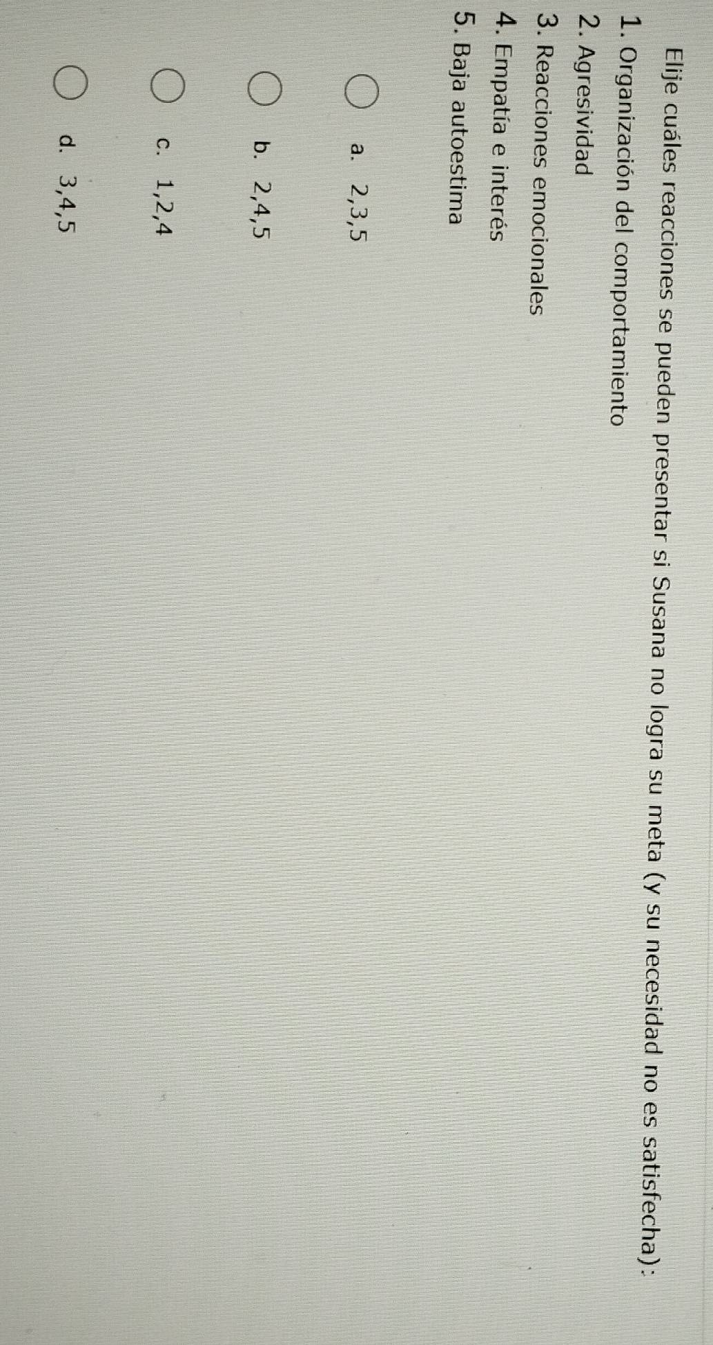 Elije cuáles reacciones se pueden presentar si Susana no logra su meta (y su necesidad no es satisfecha):
1. Organización del comportamiento
2. Agresividad
3. Reacciones emocionales
4. Empatía e interés
5. Baja autoestima
a. 2, 3, 5
b. 2, 4, 5
c. 1, 2, 4
d. 3, 4, 5