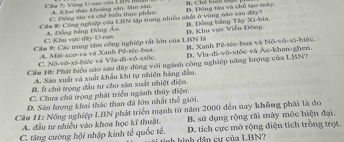 Vùng U-ran của LBN thuại B. Chế biển thực pị
A. Khai thác khoáng sản, lâm sản.
C. Đóng tàu và chế biến thực phẩm. D. Đóng tàu và chế tạo máy.
Câu 8: Công nghiệp của LBN tập trung nhiều nhất ở vùng nào sau đây?
A. Đồng bằng Đông Âu. B. Đồng bằng Tây Xi-bia.
C. Khu vực dãy U-ran. D. Khu vực Viễn Đông.
Câu 9: Các trung tâm công nghiệp rất lớn của LBN là
A. Mát-xcơ-va và Xanh Pê-téc-bua. B. Xanh Pê-téc-bua và Nô-vô-xi-biêc.
C. Nô-vô-xi-biêc và Vla-đi-vô-xtôc. D. Vla-đi-vô-xtôc và Ác-khan-ghen.
Câu 10: Phát biểu nào sau đây đúng với ngành công nghiệp năng lượng của LBN?
A. Sản xuất và xuất khẩu khí tự nhiên hàng đầu.
B. Ít chú trọng đầu tư cho sản xuất nhiệt điện.
C. Chưa chú trọng phát triển ngành thủy điện.
D. Sản lượng khai thác than đá lớn nhất thế giới.
Câu 11: Nông nghiệp LBN phát triển mạnh từ năm 2000 đến nay không phải là do
A. đầu tư nhiều vào khoa học kĩ thuật. B. sử dụng rộng rãi máy móc hiện đại.
C. tăng cường hội nhập kinh tế quốc tế. D. tích cực mở rộng diện tích trồng trọt.
tình hình dân cư của LBN?