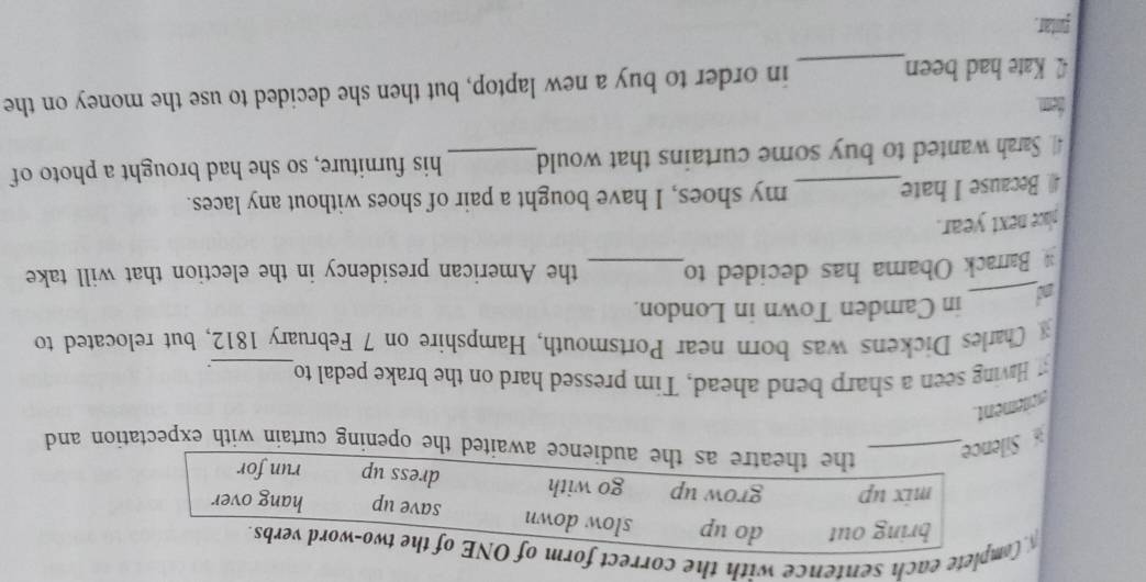Complete each sentence with the correct form of ONE of the two-word verbs.
bring out do up slow down save up hang over
mix up grow up go with dress up run for
Silence_
the theatre as the audience awaited the opening curtain with expectation and
excitement
Having seen a sharp bend ahead, Tim pressed hard on the brake pedal to_ ``
Charles Dickens was born near Portsmouth, Hampshire on 7 February 1812, but relocated to
nd_ in Camden Town in London.
Barrack Obama has decided to_ the American presidency in the election that will take
place next year.
4 Because I hate_ my shoes, I have bought a pair of shoes without any laces.
41 Sarah wanted to buy some curtains that would_ his furniture, so she had brought a photo of
tem.
42. Kate had been_ in order to buy a new laptop, but then she decided to use the money on the
funtar.