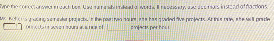 Type the correct answer in each box. Use numerals instead of words. If necessary, use decimals instead of fractions. 
Ms. Keller is grading semester projects. In the past two hours, she has graded five projects. At this rate, she will grade 
projects in seven hours at a rate of □ projects per hour.