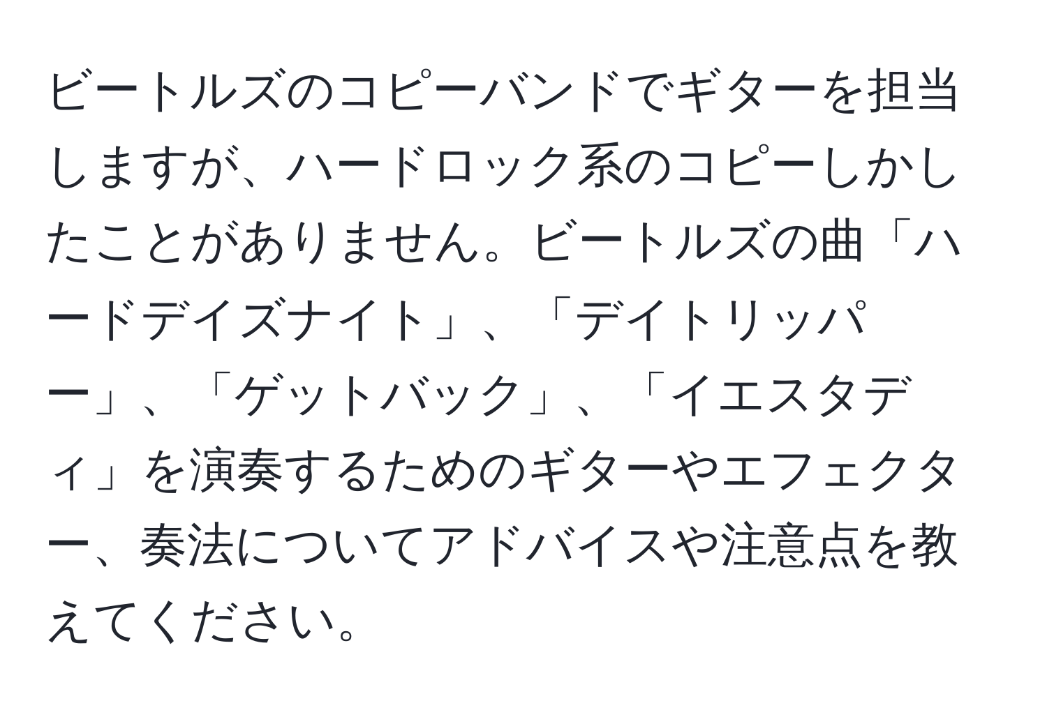 ビートルズのコピーバンドでギターを担当しますが、ハードロック系のコピーしかしたことがありません。ビートルズの曲「ハードデイズナイト」、「デイトリッパー」、「ゲットバック」、「イエスタディ」を演奏するためのギターやエフェクター、奏法についてアドバイスや注意点を教えてください。