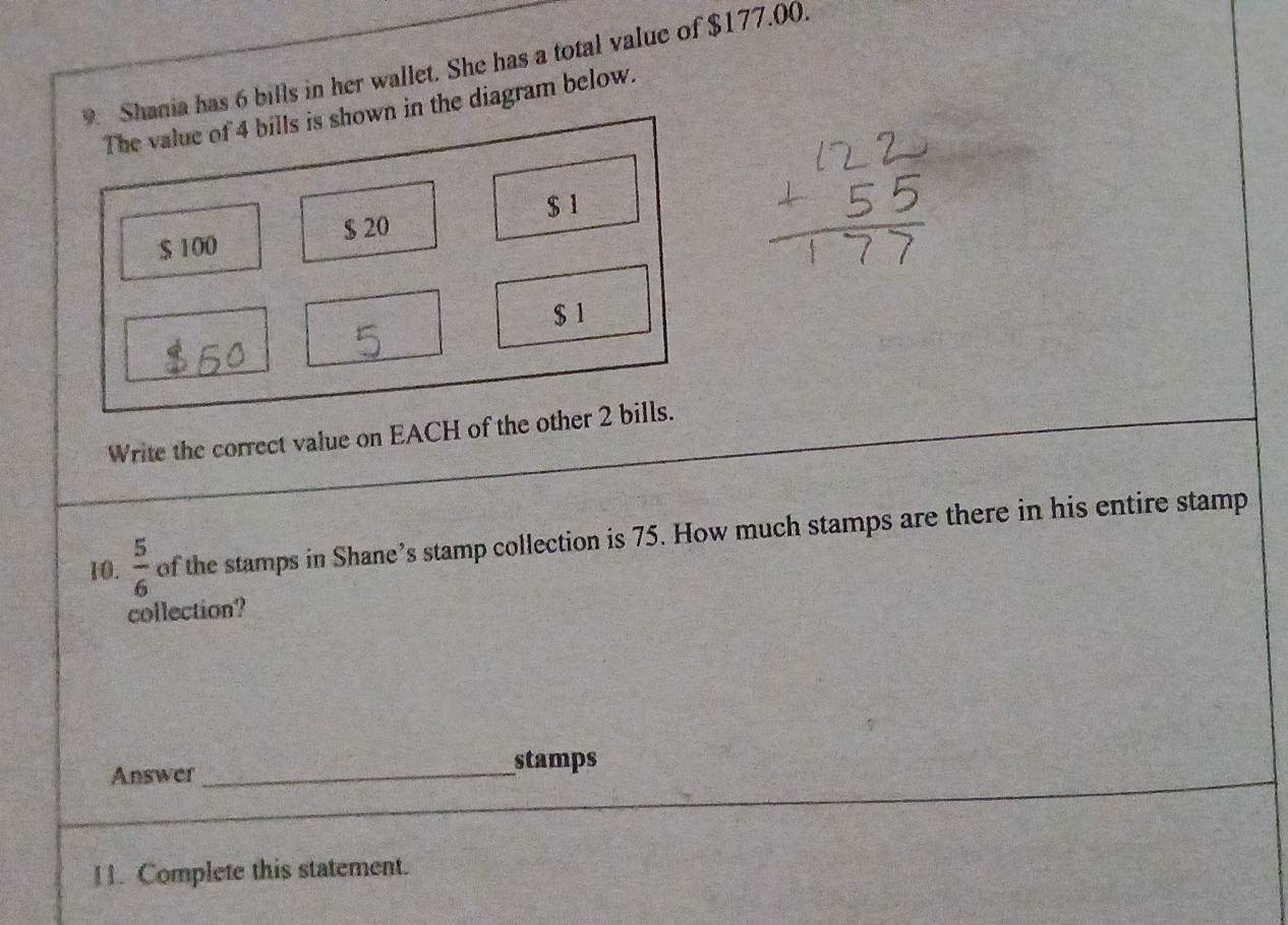 Shania has 6 bills in her wallet. She has a total value of $177.00. 
The value of 4 bills is shown in the diagram below.
$ 20 $ 1
$ 100
$ 1
Write the correct value on EACH of the other 2 bills. 
10.  5/6  of the stamps in Shane’s stamp collection is 75. How much stamps are there in his entire stamp 
collection? 
Answer_ stamps 
11. Complete this statement.