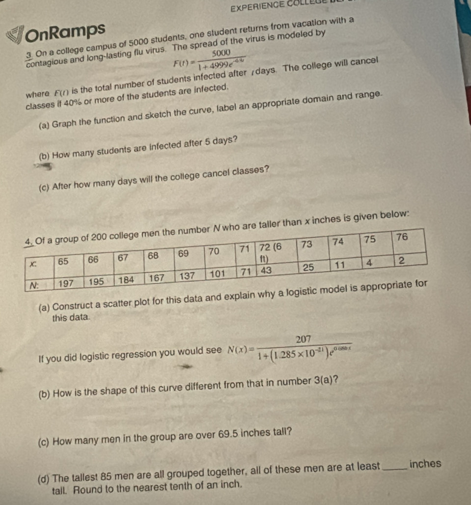 EXPERIENCE COLLEUE 
OnRamps 
3 On a college campus of 5000 students, one student returns from vacation with a 
contagious and long-lasting flu virus. The spread of the virus is modeled by
F(t)= 5000/1+4999e^(-0.8t) 
where F(t) is the total number of students infected after days. The college will cancel 
classes if 40% or more of the students are infected. 
(a) Graph the function and sketch the curve, label an appropriate domain and range. 
(b) How many students are infected after 5 days? 
(c) After how many days will the college cancel classes? 
taller than x inches is given below: 
(a) Construct a scatter plot for this data and expla 
this data. 
If you did logistic regression you would see N(x)= 207/1+(1.285* 10^(-11))e^(0.086x) 
(b) How is the shape of this curve different from that in number 3(a) ? 
(c) How many men in the group are over 69.5 inches tall? 
(d) The tallest 85 men are all grouped together, all of these men are at least_ inches
tall. Round to the nearest tenth of an inch,