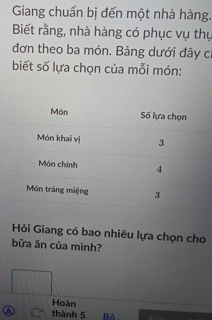 Giang chuẩn bị đến một nhà hàng. 
Biết rằng, nhà hàng có phục vụ thụ 
đơn theo ba món. Bảng dưới đây ch 
biết số lựa chọn của mỗi món: 
Hỏi Giang có bao nhiêu lựa chọn cho 
bữa ăn của mình? 
PM=frac □ □  
Hoàn 
a C thành 5 Bỏ