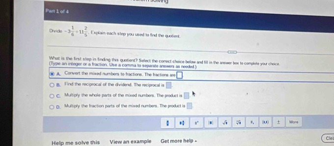 Giving
Part 1 of 4
Divide -3 1/6 / 11 2/5 . Explain each step you used to find the quotient.
ane
What is the first step in finding this quotient? Select the correct choice below and fill in the answer box to complete your choice.
(Type an integer or a fraction. Use a comma to separate answers as needed.)
A Convert the mixed numbers to fractions. The fractions are
B. Find the reciprocal of the dividend. The reciprocal is □.
c. Multiply the whole parts of the mixed numbers. The product is □
D Multiply the fraction parts of the mixed numbers. The product is □.
 8/8  equiv  n/n  □° |□ | sqrt(□ ) sqrt[3](1) ". (8,8) + More
Help me solve this View an example Get more help - Cle