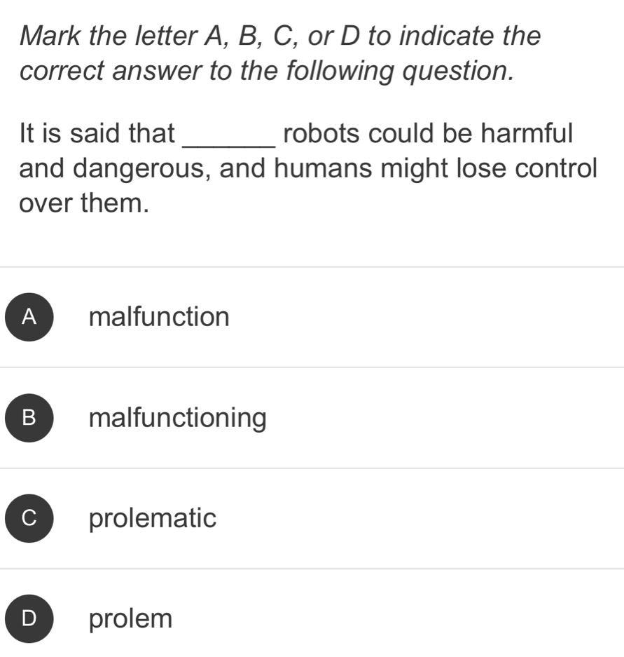 Mark the letter A, B, C, or D to indicate the
correct answer to the following question.
It is said that _robots could be harmful
and dangerous, and humans might lose control
over them.
A malfunction
B malfunctioning
C prolematic
prolem