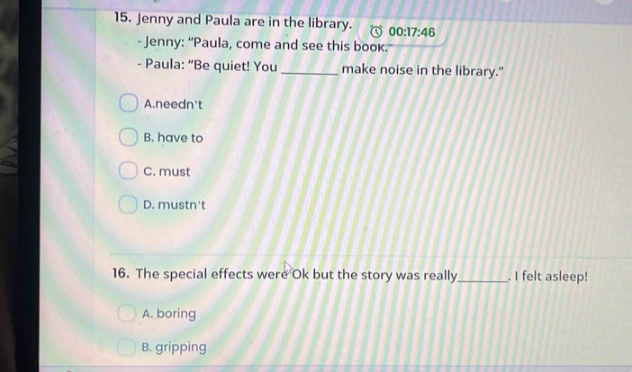 Jenny and Paula are in the library. 00:17:46 
- Jenny: “Paula, come and see this book.
- Paula: “Be quiet! You _make noise in the library."
A.needn't
B. have to
C. must
D. mustn't
16. The special effects were Ok but the story was really_ . I felt asleep!
A. boring
B. gripping