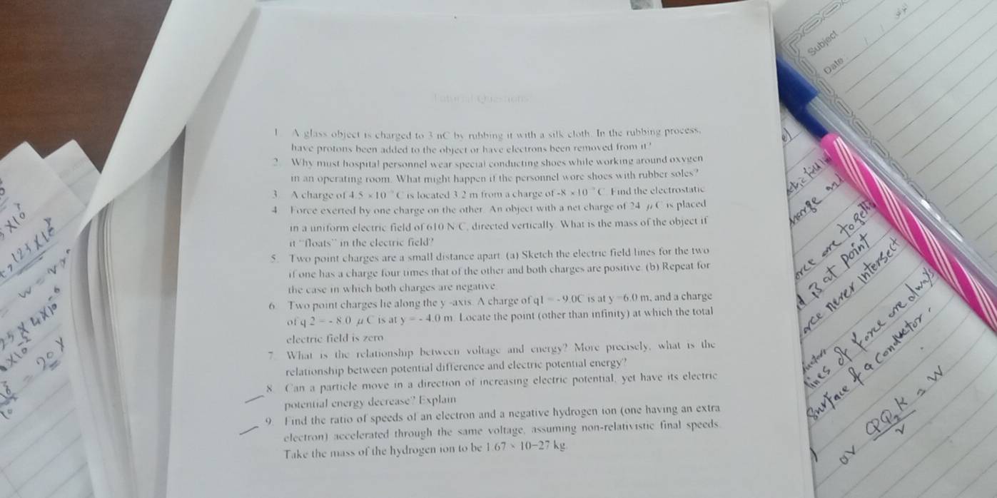 Subjec 
Date 
Tatural guesons 
l A glass object is charged to 3 nC by rubbing it with a silk cloth. In the rubbing process, 
have protons been added to the object or have electrons been removed from it ' 
2. Why must hospital personnel wear special conducting shoes while working around oxygen 
in an operating room. What might happen if the personnel wore shoes with rubber soles? 
3 A charge of 4.5* 10^(-9)C is located 3 2 m from a charge of-8* 10^(-7)( Find the electrostatic 
4 Force exerted by one charge on the other. An object with a net charge of 24 / C is placed 
in a uniform electric field of 610 N/C, directed vertically. What is the mass of the object if 
it ''floats'' in the electric field? 
5. Two point charges are a small distance apart. (a) Sketch the electric field lines for the two 
if one has a charge four times that of the other and both charges are positive. (b) Repeat for 
the case in which both charges are negative 
6 Two point charges lie along the y -axis. A charge of fql=-9.0C is at y=6.0m , and a charge 
of q2=-8.0 Cis at y=-4.0m Locate the point (other than infinity) at which the total 
electric field is zero 
7. What is the relationship between voltage and energy? More precisely, what is the 
relationship between potential difference and electric potential energy' 
8. Can a particle move in a direction of increasing electric potential, yet have its electric 
potential energy decrease? Explain 
9 Find the ratio of speeds of an electron and a negative hydrogen ion (one having an extra 
electron) accelerated through the same voltage, assuming non-relativistic final speeds 
Take the mass of the hydrogen ion to be 1.67* 10-27kg