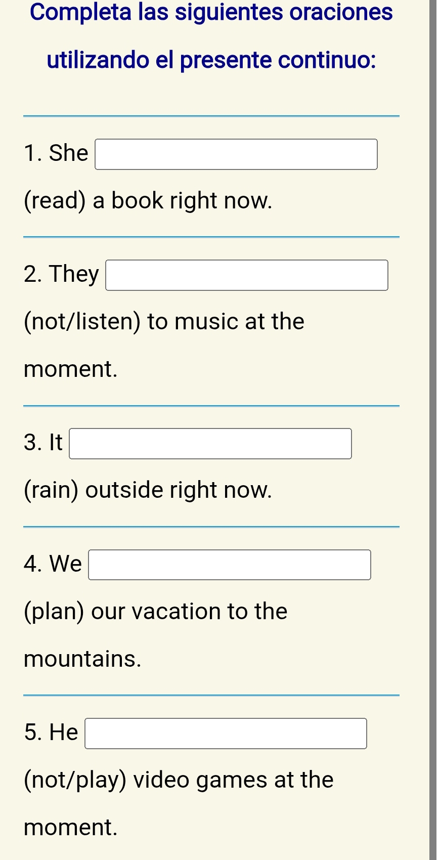 Completa las siguientes oraciones 
utilizando el presente continuo:
(-3,4)
1. She □ 
(read) a book right now. 
2. They □ 
(not/listen) to music at the 
moment.
(-3,4) □ 
3. It □ 
(rain) outside right now. 
4. We □ 
(plan) our vacation to the 
mountains. 
_  
5. He □ 
(not/play) video games at the 
moment.