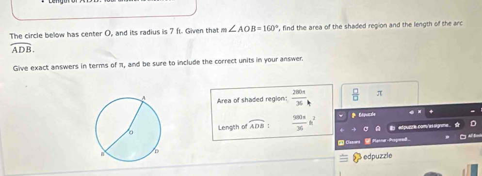 The circle below has center O, and its radius is 7 ft. Given that m∠ AOB=160° , find the area of the shaded region and the length of the arc
overline ADB. 
Give exact answers in terms of π, and be sure to include the correct units in your answer. 
Area of shaded region:  280π /36   □ /□   π
Length of widehat ADB :  980π /36 ft^2
Edpuzzle 
edpuzz le.com/as signme. 
* Classes Planner + Progmaß. 
edpuzzle