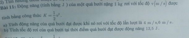 Tim những ti 
Bài 11: Động năng (tính bằng J ) của một quả bưởi nặng 1 kg rơi với tốc độ v(m / s) được 
tính bằng công thức K= 1/2 v^2. 
a) Tính động năng của quả bưởi đạt được khi nó rợi với tốc độ lần lượt là 4 m / s, 6 m / s. 
b) Tính tốc độ rơi của quả bưởi tại thời điểm quả bưởi đạt được động năng 12, 5 J. 
1