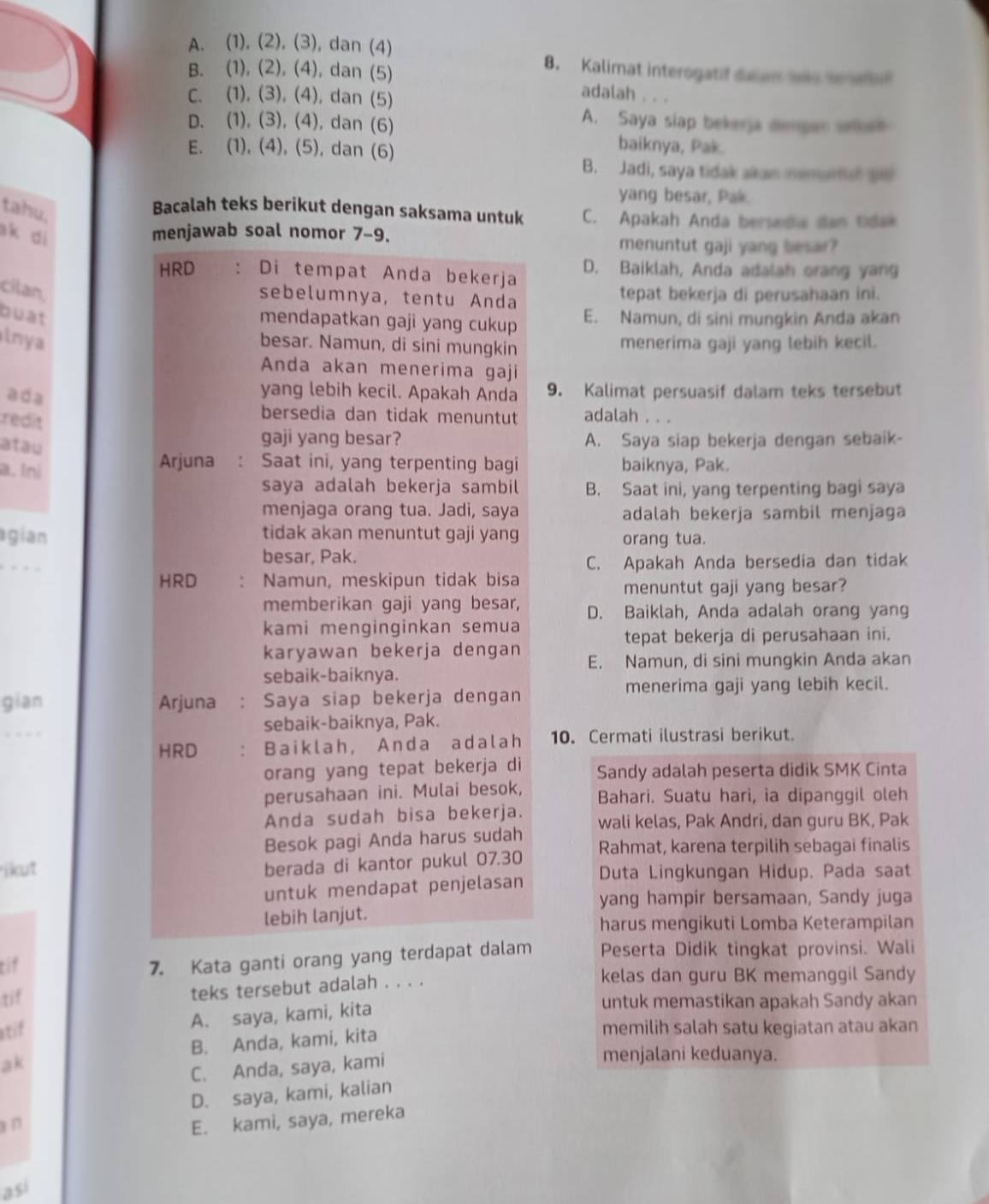 A. (1), (2), (3), dan (4) 8. Kalimat interogatif daian ws sete
B. (1), (2), (4), dan (5) adalah , . .
C. (1), (3), (4), dan (5)
A. Saya slap bekerja dempar when
D. (1), (3), (4), dan (6) baiknya, Pak.
E. (1), (4), (5), dan (6)
B. Jadi, saya tidak akan memural ae
yang besar, Pak
tahu.
Bacalah teks berikut dengan saksama untuk C. Apakah Anda bersedia dan tidak
ak di
menjawab soal nomor 7-9. menuntut gaji yang besar?
HRD . Di tempat Anda bekerja D. Baiklah, Anda adalah orang yang
cilan,
sebelumnya, tentu Anda tepat bekerja di perusahaan ini.
buat E. Namun, di sini mungkin Anda akan
mendapatkan gaji yang cukup 
lnya menerima gaji yang lebih kecil.
besar. Namun, di sini mungkin
Anda akan menerima gaji
ada
yang lebih kecil. Apakah Anda 9. Kalimat persuasif dalam teks tersebut
redit
bersedia dan tidak menuntut adalah . . .
atau
gaji yang besar? A. Saya siap bekerja dengan sebaik-
a. lni
Arjuna : Saat ini, yang terpenting bagi baiknya, Pak.
saya adalah bekerja sambil B. Saat ini, yang terpenting bagi saya
menjaga orang tua. Jadi, saya adalah bekerja sambil menjaga
agían tidak akan menuntut gaji yang orang tua.
besar, Pak.
C. Apakah Anda bersedia dan tidak
HRD Namun, meskipun tidak bisa
menuntut gaji yang besar?
memberikan gaji yang besar,
kami menginginkan semua D. Baiklah, Anda adalah orang yang
tepat bekerja di perusahaan ini.
karyawan bekerja dengan E. Namun, di sini mungkin Anda akan
sebaik-baiknya.
gian Arjuna : Saya siap bekerja dengan menerima gaji yang lebih kecil.
_
sebaik-baiknya, Pak.
HRD ： Baiklah, Anda adalah 10. Cermati ilustrasi berikut.
orang yang tepat bekerja di Sandy adalah peserta didik SMK Cinta
perusahaan ini. Mulai besok, Bahari. Suatu hari, ia dipanggil oleh
Anda sudah bisa bekerja. wali kelas, Pak Andri, dan guru BK, Pak
Besok pagi Anda harus sudah
berada di kantor pukul 07.30 Rahmat, karena terpilih sebagai finalis
ikut Duta Lingkungan Hidup. Pada saat
untuk mendapat penjelasan
yang hampir bersamaan, Sandy juga
lebih lanjut.
harus mengikuti Lomba Keterampilan
tif
7. Kata ganti orang yang terdapat dalam Peserta Didik tingkat provinsi. Wali
kelas dan guru BK memanggil Sandy
tif
teks tersebut adalah . . . .
A. saya, kami, kita
untuk memastikan apakah Sandy akan
stif memilih salah satu kegiatan atau akan
B. Anda, kami, kita
ak
C. Anda, saya, kami
menjalani keduanya.
D. saya, kami, kalian
n
E. kami, saya, mereka
así