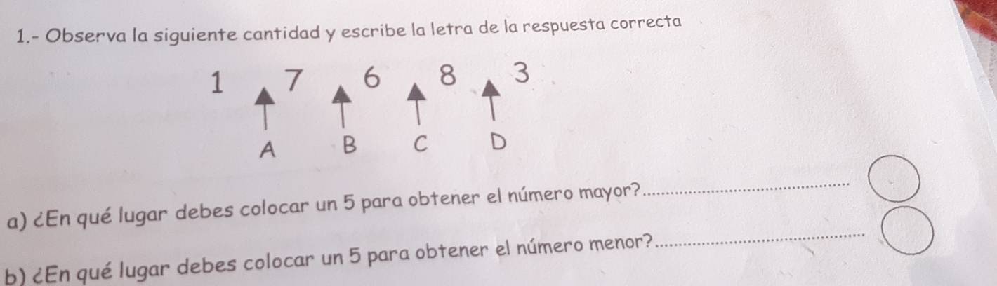 1.- Observa la siguiente cantidad y escribe la letra de la respuesta correcta 
a) ¿En qué lugar debes colocar un 5 para obtener el número mayor? 
_ 
b) ¿En qué lugar debes colocar un 5 para obtener el número menor? 
_