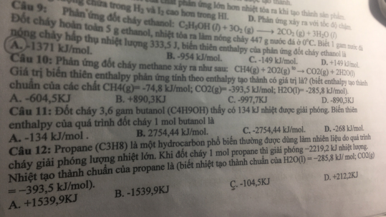 tan 
thái phần ứng lớn hơn nhiệt tỏa ra khi tạo thành sản phẩm
n  chứa trong H_2 và I_2 cao hơn trong HI. D. Phản ứng xảy ra với tốc độ chậm.
Đốt cháy hoàn toàn 5 g ethanol, nhiệt
Câu 9: Phản ứng đốt cháy ethanol: C_2H_5OH(l)+3O_2(g)to 2CO_2(g)+3H_2O(l) 0°C Biết 1 gam nước đá
nóng chây háp thụ nhiệt lượng 333,5 J, biến thiên enthalpy của phản ứng đốt cháy ethanol là
A. -1371 kJ/mol. B. -954 kJ/mol. C. -149 kJ/mol. D. +149 kJ/mol.
Câu 10: Phản ứng đốt cháy methane xảy ra như sau: CH4(g)+2O2(g)^toto CO2(g)+2H2O(l)
Giá trị biển thiên enthalpy phản ứng tính theo enthalpy tạo thành có giá trị là? (biết enthalpy tạo thành
chuẩn của các chất CH4(g)=-74,8 kJ/mol; CO2(g)=-393,5kJ/mol; H2O(l)=-285,8kJ/mol).
A. -604,5KJ B. +890,3KJ C. -997,7KJ D. -890,3KJ
Câu 11: Đốt cháy 3,6 gam butanol (C4H9OH) thấy có 134 kJ nhiệt được giải phóng. Biến thiên
enthalpy của quá trình đốt cháy 1 mol butanol là
A. -134 kJ/mol . B. 2754,44 kJ/mol. C. -2754,44 kJ/mol. D. -268 kJ/mol.
Câu 12: Propane (C3H8) là một hydroçarbon phổ biến thường được dùng làm nhiên liệu do quá trình
cháy giải phóng lượng nhiệt lớn. Khi đốt cháy 1 mol propane thì giải
Nhiệt tạo thành chuẩn của propane là (biết nhiệt tạo thành chuẩn của H2O(l)=-285,8kJ/mol;CO2(g)
=-393,5kJ/ mol).
C. -104,5KJ D. +212,2KJ
A. +1539,9KJ B. -1539,9KJ