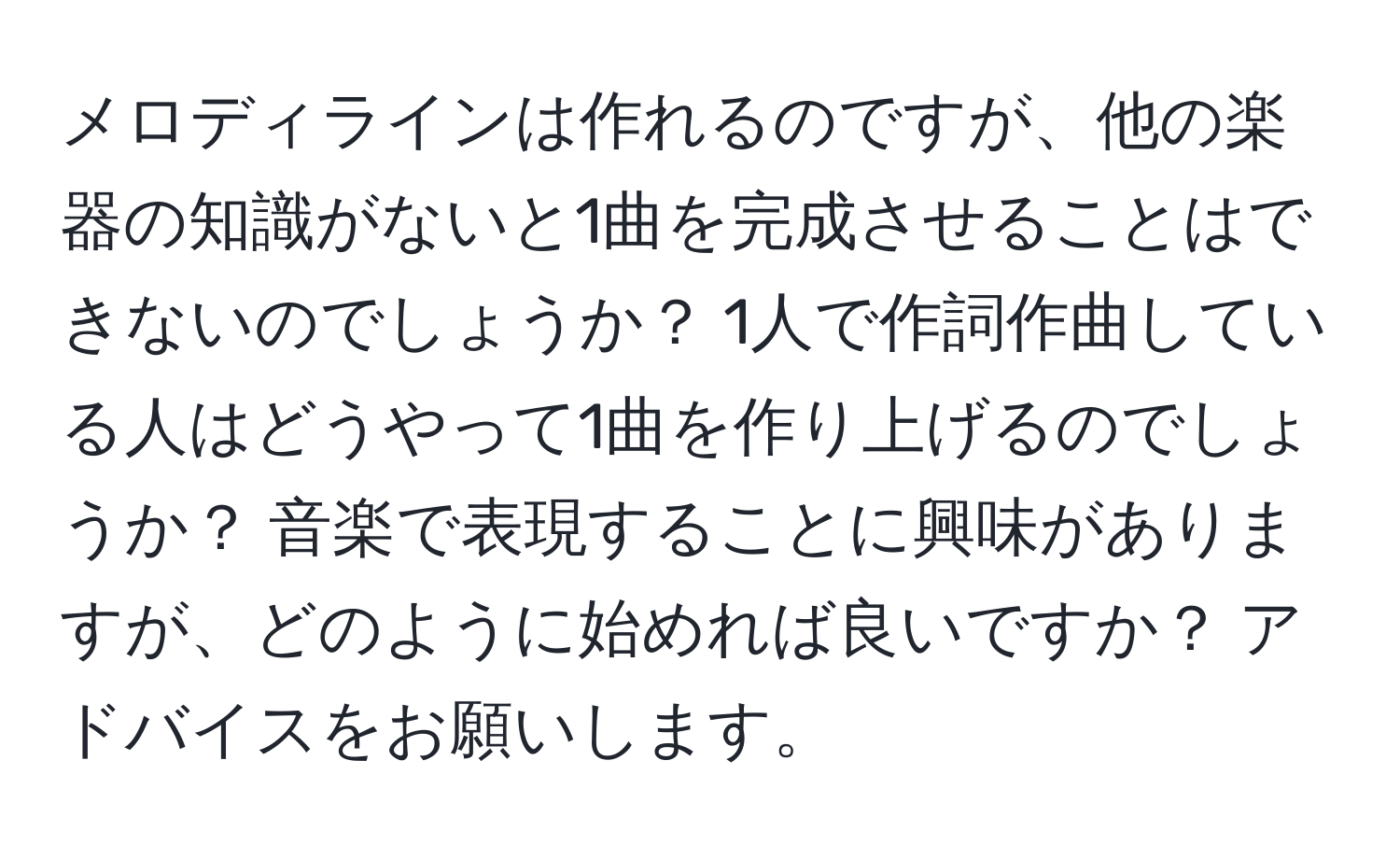 メロディラインは作れるのですが、他の楽器の知識がないと1曲を完成させることはできないのでしょうか？ 1人で作詞作曲している人はどうやって1曲を作り上げるのでしょうか？ 音楽で表現することに興味がありますが、どのように始めれば良いですか？ アドバイスをお願いします。