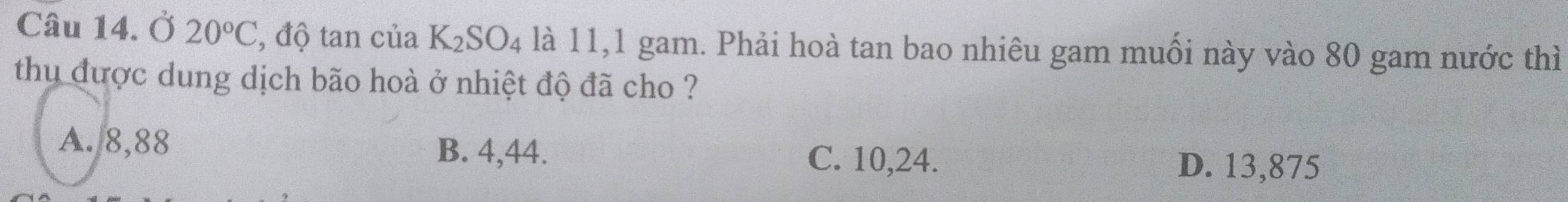 Ở 20°C , độ tan của K_2SO_4 là 11,1 gam. Phải hoà tan bao nhiêu gam muối này vào 80 gam nước thì
thu được dung dịch bão hoà ở nhiệt độ đã cho ?
A. 8,88 B. 4,44.
C. 10,24.
D. 13,875