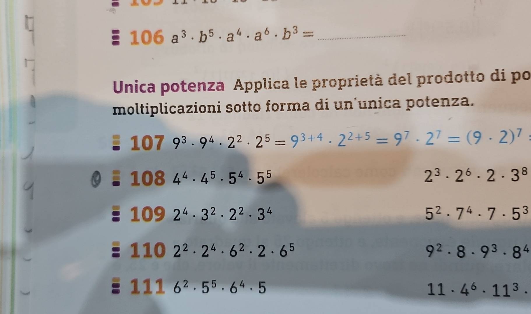 106a^3· b^5· a^4· a^6· b^3=
Unica potenza Applica le proprietà del prodotto di po 
moltiplicazioni sotto forma di un’unica potenza.
1079^3· 9^4· 2^2· 2^5=9^(3+4)· 2^(2+5)=9^7· 2^7=(9· 2)^7
1084^4· 4^5· 5^4· 5^5
2^3· 2^6· 2· 3^8
109 2^4· 3^2· 2^2· 3^4
5^2· 7^4· 7· 5^3
1102^2· 2^4· 6^2· 2· 6^5
9^2· 8· 9^3· 8^4
1116^2· 5^5· 6^4· 5
11· 4^6· 11^3·