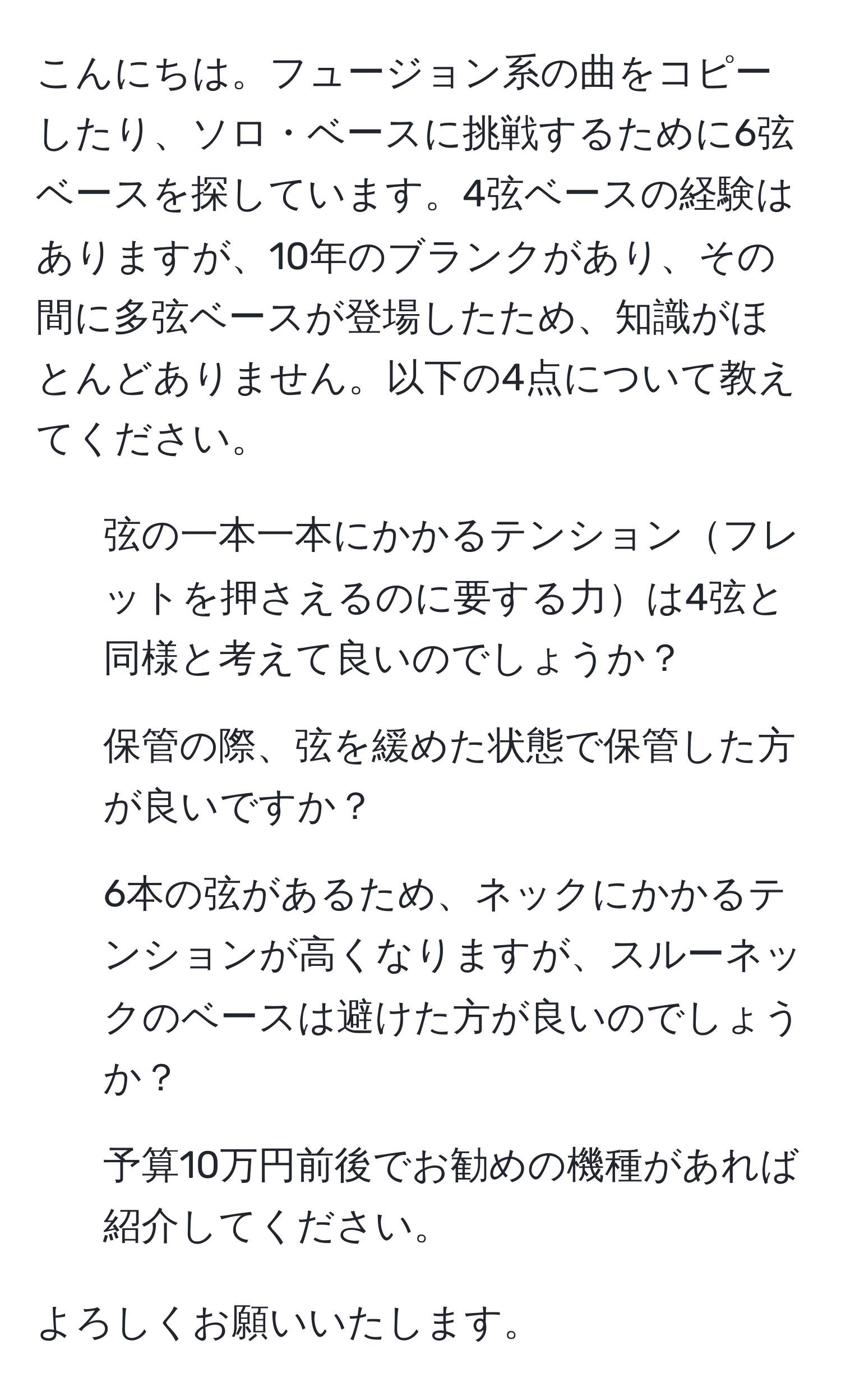 こんにちは。フュージョン系の曲をコピーしたり、ソロ・ベースに挑戦するために6弦ベースを探しています。4弦ベースの経験はありますが、10年のブランクがあり、その間に多弦ベースが登場したため、知識がほとんどありません。以下の4点について教えてください。

1. 弦の一本一本にかかるテンションフレットを押さえるのに要する力は4弦と同様と考えて良いのでしょうか？
2. 保管の際、弦を緩めた状態で保管した方が良いですか？
3. 6本の弦があるため、ネックにかかるテンションが高くなりますが、スルーネックのベースは避けた方が良いのでしょうか？
4. 予算10万円前後でお勧めの機種があれば紹介してください。

よろしくお願いいたします。