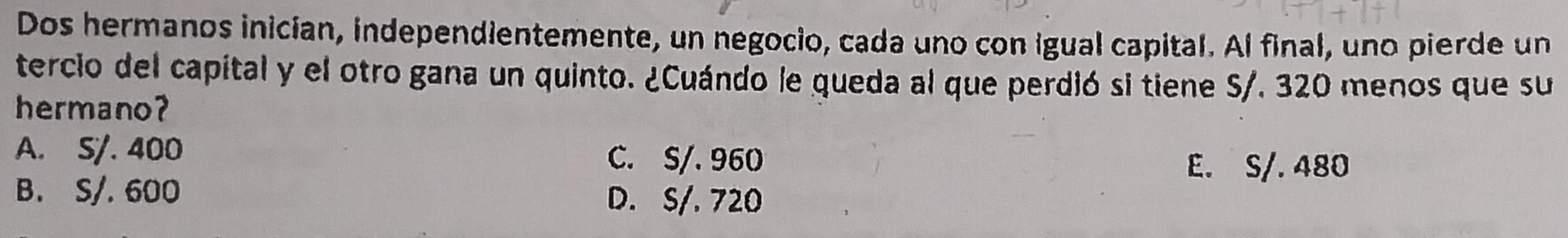 Dos hermanos inician, independientemente, un negocio, cada uno con igual capital. Al final, uno pierde un
tercio del capital y el otro gana un quinto. ¿Cuándo le queda al que perdió si tiene S/. 320 menos que su
hermano?
A. S/. 400 C. S/. 960
E. S/. 480
B. S/. 600
D. S/. 720