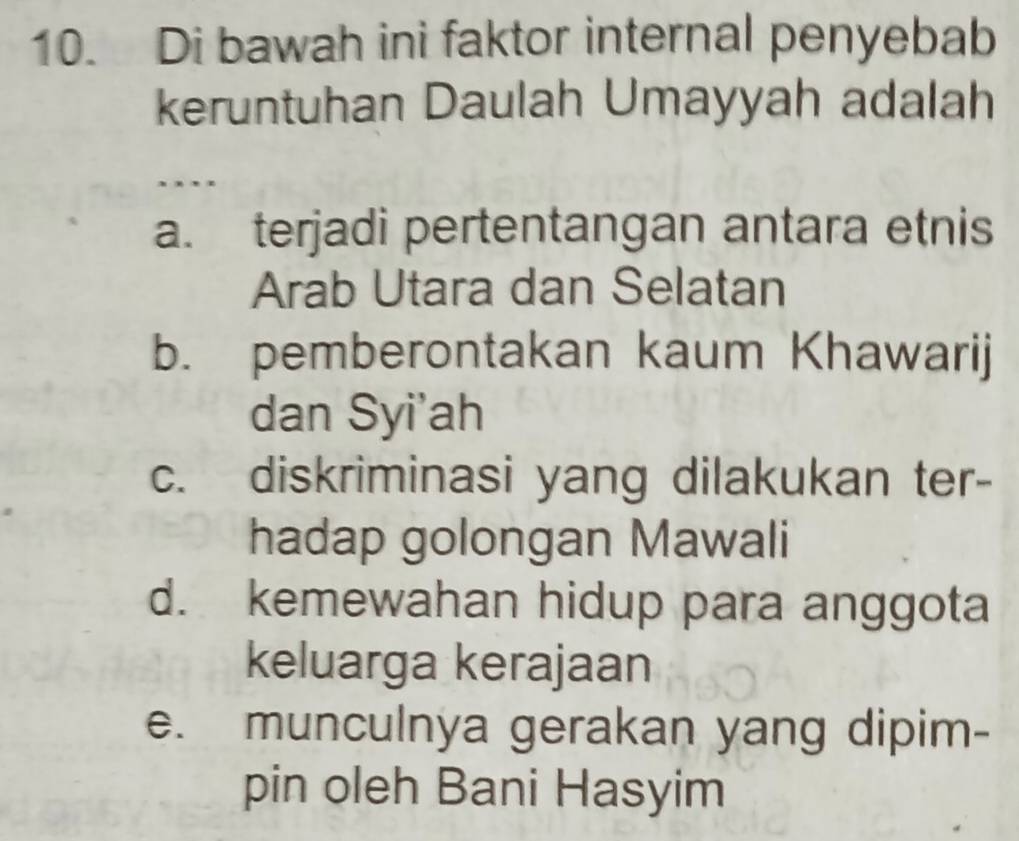 Di bawah ini faktor internal penyebab
keruntuhan Daulah Umayyah adalah
..
a. terjadi pertentangan antara etnis
Arab Utara dan Selatan
b. pemberontakan kaum Khawarij
dan Syi'ah
c. diskriminasi yang dilakukan ter-
hadap golongan Mawali
d. kemewahan hidup para anggota
keluarga kerajaan
e. munculnya gerakan yang dipim-
pin oleh Bani Hasyim