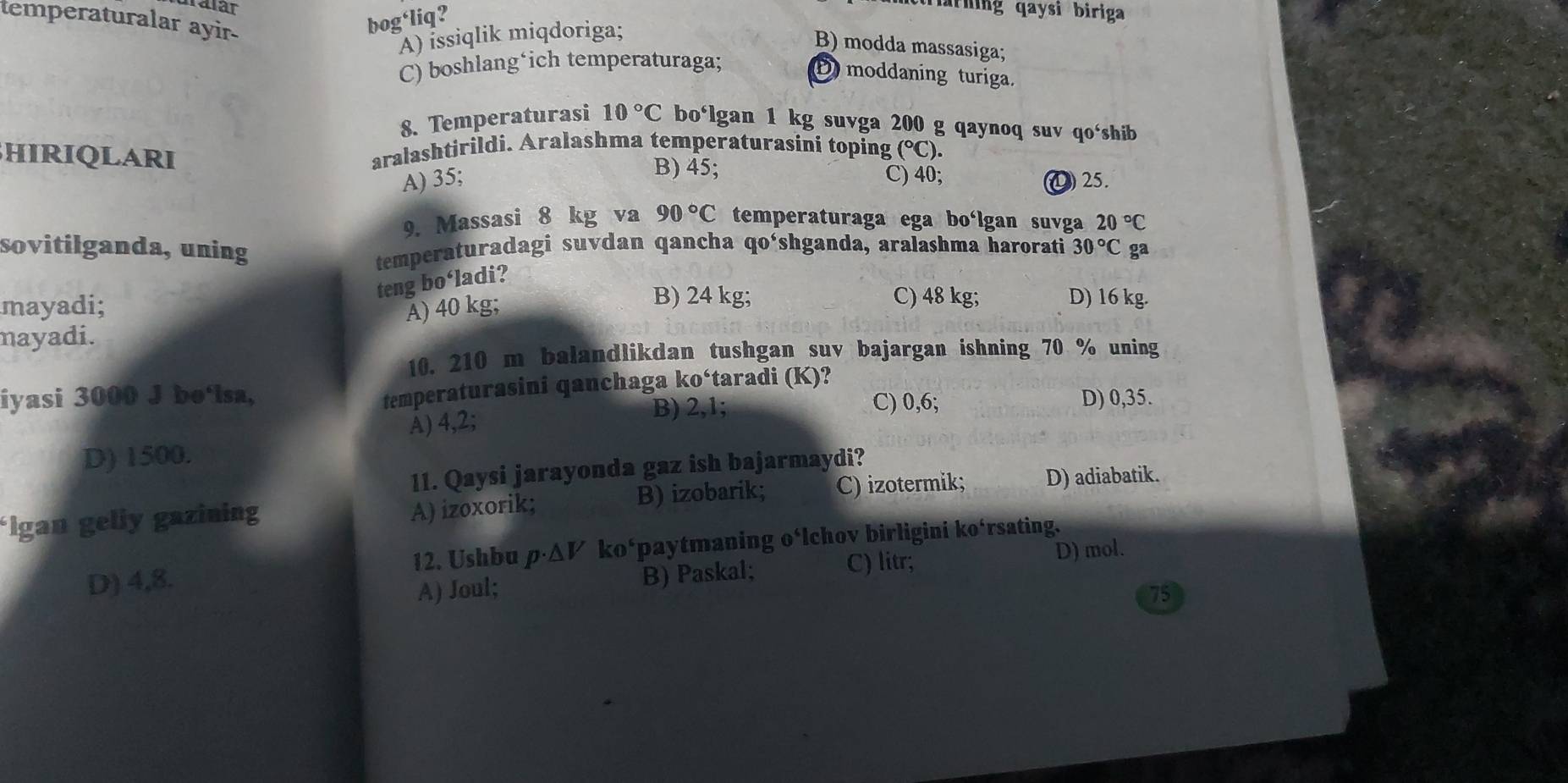 temperaturalar ayir-
bog‘liq?
arning qaysi biriga
A) issiqlik miqdoriga;
B) modda massasiga;
C) boshlang*ich temperaturaga;
D moddaning turiga.
8. Temperaturasi 10°C bo‘lgan 1 kg suvga 200 g qaynoq suv qo‘shib
BHIRIQLARI aralashtirildi. Aralashma temperaturasini toping (^circ C)
B) 45;
A) 35; C) 40; ④ 25.
9. Massasi 8 kg va 90°C temperaturaga ega bo‘lgan suvga 20°C
sovitilganda, uning temperaturadagi suvdan qancha qo‘shganda, aralashma harorati 30°C ga
teng bo‘ladi?
mayadi; A) 40 kg;
B) 24 kg; C) 48 kg; D) 16 kg.
mayadi.
10. 210 m balandlikdan tushgan suv bajargan ishning 70 % uning
temperaturasini qanchaga ko‘taradi (K)?
iyasi 3000 J bo‘lsa, D) 0,35.
A) 4,2;
B) 2,1; C) 0,6;
D) 1500.
11. Qaysi jarayonda gaz ish bajarmaydi?
*Igan geliy gazining B) izobarik; C) izotermik; D) adiabatik.
A) izoxorik;
D) 4,8. *paytmaning o‘lchov birligini ko‘rsating.
12. Ushbu p· △ V ko^6
C) litr; D) mol.
A) Joul; B) Paskal;
75