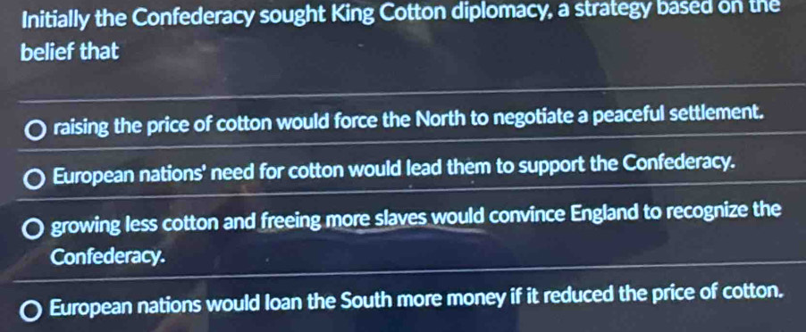 Initially the Confederacy sought King Cotton diplomacy, a strategy based on the
belief that
raising the price of cotton would force the North to negotiate a peaceful settlement.
European nations' need for cotton would lead them to support the Confederacy.
growing less cotton and freeing more slaves would convince England to recognize the
Confederacy.
European nations would loan the South more money if it reduced the price of cotton.