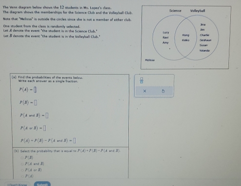 The Venn diagram below shows the 12 students is Ms. Lopez's class.
The diagram shows the memberships for the Science Club and the Volleyball Club. Science Volleyball
Note that "Melissa" is outside the circles since she is not a member of either club.
One student from the class is randomly selected. 
Let A denote the event "the student is in the Science Club."
Let 8 denote the event "the student is in the Volleyball Club." 
Me
(a) Find the probabilities of the events below.
Write each answer as a single fraction.
P(A)=□
× 5
P(B)=□
P(AandB)=□
P(A∪ B)=□
P(A)+P(B)-P(AandB)=□
(b) Select the probability that is equal to P(A)=P(B)=P(A a B)
P(5)
P(AandB)
P(AorB)
P(A)