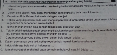 Isilah titik-titik pada soal-soal berikut dengan jawaban yang benar! 
1. Jika seorang pemain memasukkan bola ke ring basket dengan cara melakukan /ayup mendapat 
nilai .... 
2. Dalam bola basket, regu dapat menambah satu angka jika bola masuk karena .... 
3. Persatuan Bola Basket Indonesia disingkat menjadi … 
4. Teknik yang digunakan pada saat mengumpan bola di area kotak pinalti untuk menciptakan 
kegaduhan di pertahanan lawan disebut .... 
5. Teknik menghentikan bola dengan telapak kaki dilakukan saat … 
6. Teknik dribbling dalam sepak bola yang dilakukan dengan cara menendang bola ke arah depan 
lalu pemain mengejarnya secepat mungkin disebut .... 
7. Cara menangkap yang paling efektif dalam bola tangan adalah …. 
8. Dalam permainan bola voli, setiap regu berhak memainkan bola sebanyak … 
9. Induk olahraga bola voli di Indonesia .... 
0. Jumlah set/babak maksimal pada permainan bola voli saat ini àdalah ....