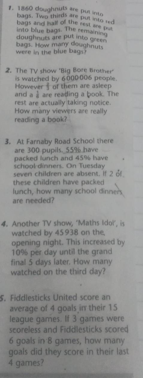1860 doughnuts are put into 
bags. Two thirds are put into red 
bags and half of the rest are put 
into blue bags. The remaining 
doughnuts are put into green 
bags. How many doughnuts 
were in the blue bags? 
2. The TV show ‘Big Bore Brother’ 
is watched by 6000006 people. 
However of them are asleep 
and a  1/6  are reading a book. The 
rest are actually taking notice. 
How many viewers are really 
reading a book? 
3. At Farnaby Road School there 
are 300 pupils. 55% have 
packed lunch and 45% have 
school dinners. On Tuesday 
seven children are absent. If 2 of 
these children have packed 
lunch, how many school dinners 
are needed? 
4. Another TV show, ‘Maths Idol’, is 
watched by 45938 on the 
opening night. This increased by
10% per day until the grand 
final 5 days later. How many 
watched on the third day? 
5. Fiddlesticks United score an 
average of 4 goals in their 15
league games. If 3 games were 
scoreless and Fiddlesticks scored
6 goals in 8 games, how many 
goals did they score in their last
4 games?
