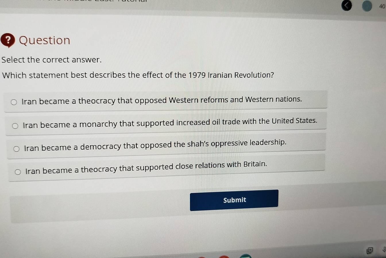 Question
Select the correct answer.
Which statement best describes the effect of the 1979 Iranian Revolution?
Iran became a theocracy that opposed Western reforms and Western nations.
Iran became a monarchy that supported increased oil trade with the United States.
Iran became a democracy that opposed the shah’s oppressive leadership.
Iran became a theocracy that supported close relations with Britain.
Submit