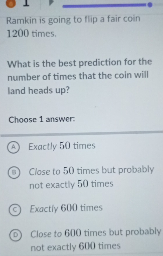 Ramkin is going to flip a fair coin
1200 times.
What is the best prediction for the
number of times that the coin will
land heads up?
Choose 1 answer:
A Exactly 50 times
B) Close to 50 times but probably
not exactly 50 times
c) Exactly 600 times
D) Close to 600 times but probably
not exactly 600 times