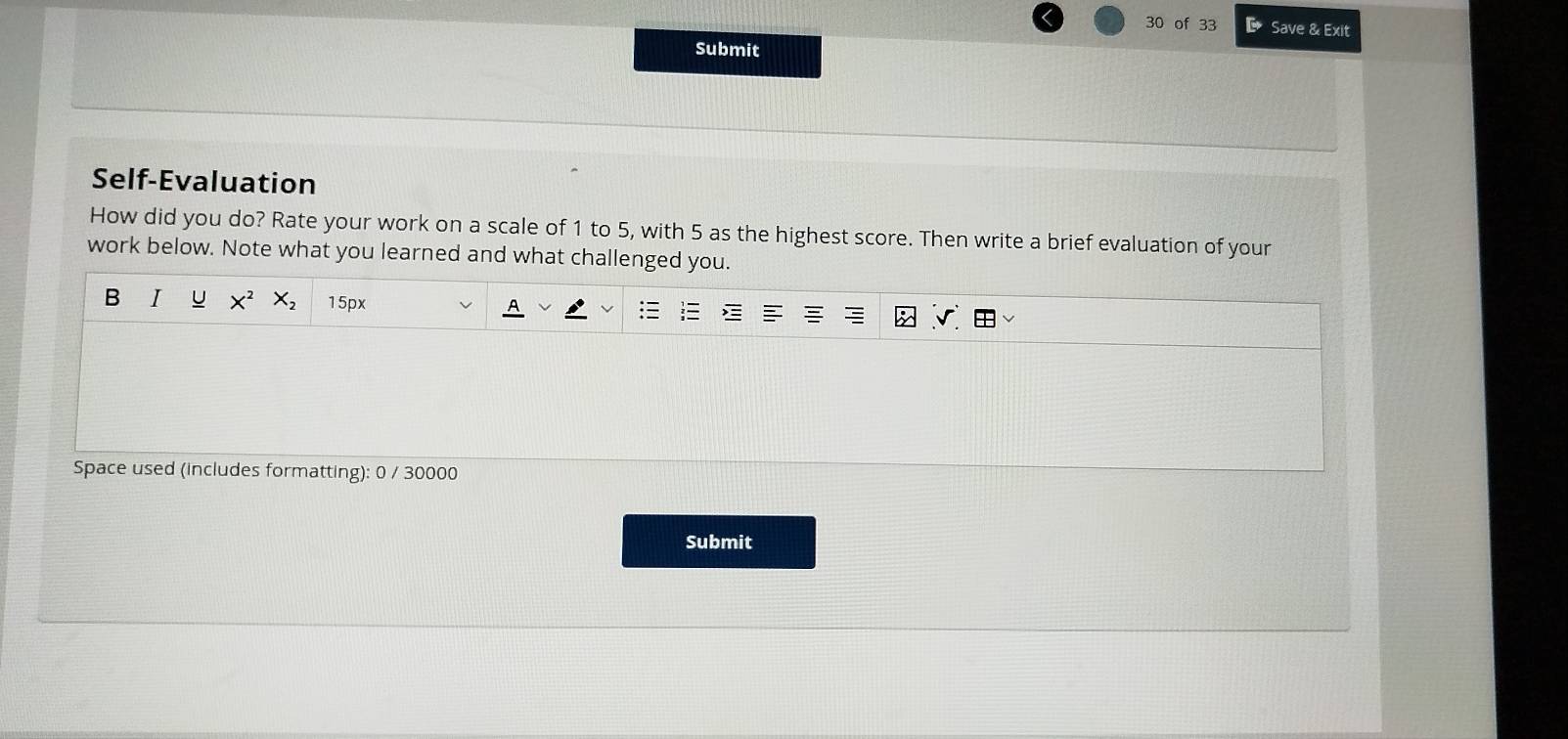 of 33 D Save & Exit 
Submit 
Self-Evaluation 
How did you do? Rate your work on a scale of 1 to 5, with 5 as the highest score. Then write a brief evaluation of your 
work below. Note what you learned and what challenged you. 
B I U X^2 X_2 15px 
Space used (includes formatting): 0 / 30000 
Submit