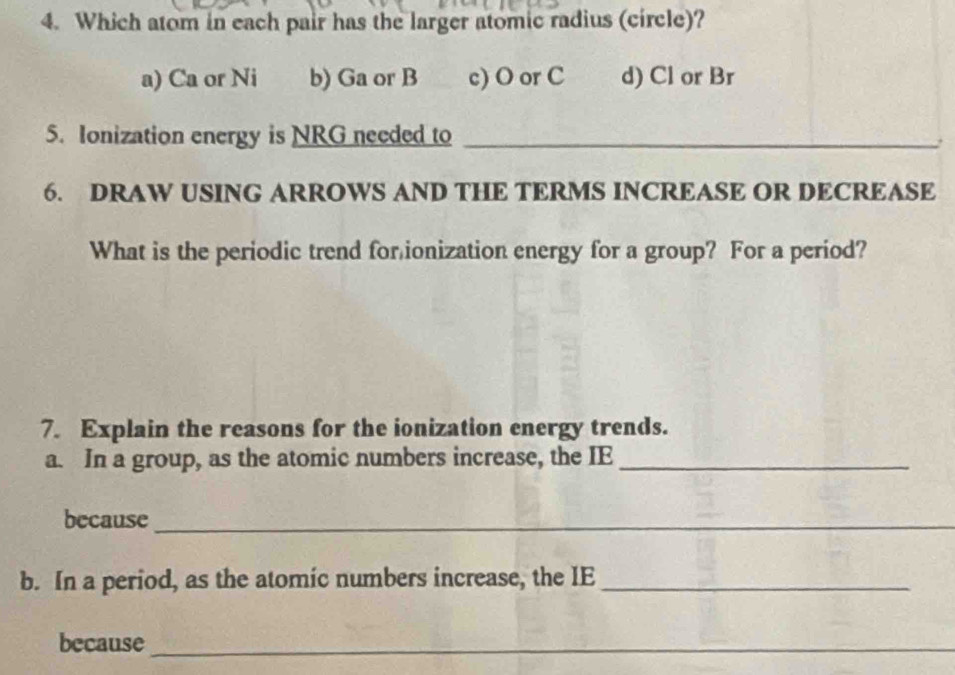 Which atom in each pair has the larger atomic radius (circle)?
a) Ca or Ni b) Ga or B c) O or C d) Cl or Br
5. Ionization energy is NRG needed to_
6. DRAW USING ARROWS AND THE TERMS INCREASE OR DECREASE
What is the periodic trend for ionization energy for a group? For a period?
7. Explain the reasons for the ionization energy trends.
a. In a group, as the atomic numbers increase, the IE_
because_
b. In a period, as the atomic numbers increase, the IE_
because_
_