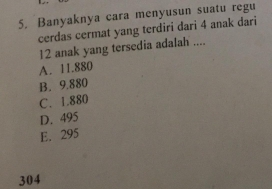 Banyaknya cara menyusun suatu regu
cerdas cermat yang terdiri đari 4 anak dari
12 anak yang tersedia adalah ....
A. 11.880
B. 9.880
C. 1.880
D. 495
E. 295
304