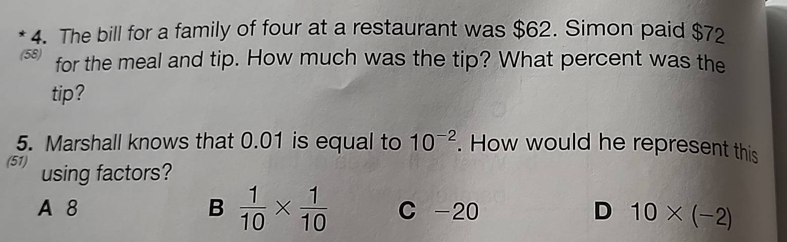 The bill for a family of four at a restaurant was $62. Simon paid $72
(58) for the meal and tip. How much was the tip? What percent was the
tip?
10^(-2)
5. Marshall knows that 0.01 is equal to . How would he represent this
(51) using factors?
A 8 B  1/10 *  1/10  C -20 D 10* (-2)